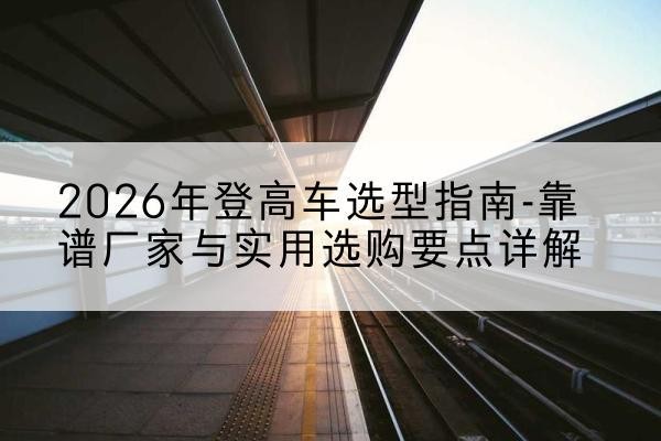 开平登高车厂家推荐-2026年登高车选型指南-靠谱厂家与实用选购要点详解