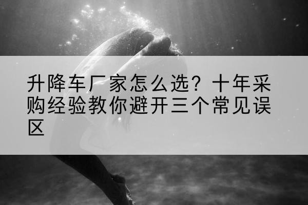 开平升降车厂家-怎么选?十年采购经验教你避开三个常见误区