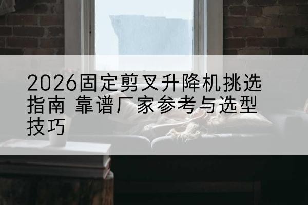 开平固定剪叉升降机厂家推荐-2026固定剪叉升降机挑选指南 靠谱厂家参考与选型技巧