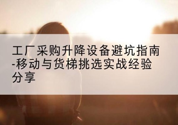 开平移动式升降机怎么选-工厂采购升降设备避坑指南-移动与货梯挑选实战经验分享