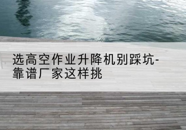 开平剪叉式升降机厂家-选高空作业升降机别踩坑-靠谱厂家这样挑
