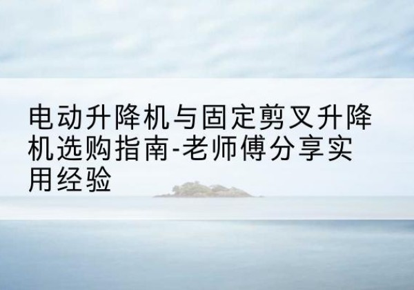 开平电动升降机怎么选-电动升降机与固定剪叉升降机选购指南-老师傅分享实用经验