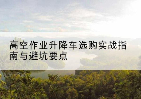 开平升降车怎么选-高空作业升降车选购实战指南与避坑要点