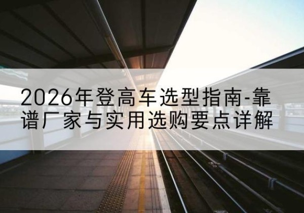 开平登高车厂家推荐-2026年登高车选型指南-靠谱厂家与实用选购要点详解